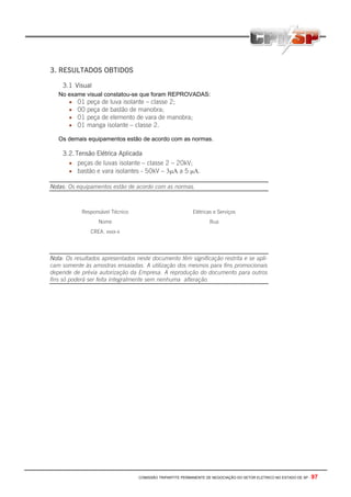 3. RESULTADOS OBTIDOS

    3.1 Visual
   No exame visual constatou-se que foram REPROVADAS:
      • 01 peça de luva isolante – classe 2;
      • 00 peça de bastão de manobra;
      • 01 peça de elemento de vara de manobra;
      • 01 manga isolante – classe 2.

   Os demais equipamentos estão de acordo com as normas.

    3.2. Tensão Elétrica Aplicada
      • peças de luvas isolante – classe 2 – 20kV;
      • bastão e vara isolantes - 50kV – 3µΑ a 5 µΑ.

Notas: Os equipamentos estão de acordo com as normas.



            Responsável Técnico                            Elétricas e Serviços
                  Nome                                             Rua
               CREA. xxxx-x




Nota: Os resultados apresentados neste documento têm significação restrita e se apli-
cam somente às amostras ensaiadas. A utilização dos mesmos para fins promocionais
depende de prévia autorização da Empresa. A reprodução do documento para outros
fins só poderá ser feita integralmente sem nenhuma alteração.




                                  COMISSÃO TRIPARTITE PERMANENTE DE NEGOCIAÇÃO DO SETOR ELETRICO NO ESTADO DE SP -   97
 