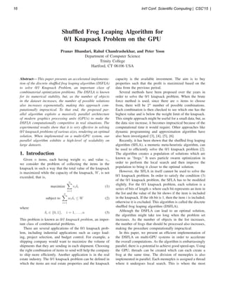 Shufﬂed Frog Leaping Algorithm for
0/1 Knapsack Problem on the GPU
Pranav Bhandari, Rahul Chandrashekhar, and Peter Yoon
Department of Computer Science
Trinity College
Hartford, CT 06106 USA
Abstract— This paper presents an accelerated implementa-
tion of the discrete shufﬂed frog leaping algorithm (DSFLA)
to solve 0/1 Knapsack Problem, an important class of
combinatorial optimization problems. The DSFLA is known
for its numerical stability, but, as the number of objects
in the dataset increases, the number of possible solutions
also increases exponentially, making this approach com-
putationally impractical. To that end, the proposed par-
allel algorithm exploits a massively parallel architecture
of modern graphics processing units (GPUs) to make the
DSFLA computationally competitive in real situations. The
experimental results show that it is very effective in solving
0/1 knapsack problems of various sizes, rendering an optimal
solution. When implemented on a multi-GPU system, our
parallel algorithm exhibits a high-level of scalability on
large datasets.
1. Introduction
Given n items, each having weight wi and value vi,
we consider the problem of collecting the items in the
knapsack in such a way that the total value of the knapsack
is maximized while the capacity of the knapsack, W, is not
exceeded, that is,
maximize
n
i=1
viδi (1)
subject to
n
i=1
wiδi ≤ W (2)
where
δi ∈ {0, 1}, i = 1, . . . , n (3)
This problem is known as 0/1 knapsack problem, an impor-
tant class of combinatorial problems.
There are several applications of the 0/1 knapsack prob-
lem, including industrial applications such as cargo load-
ing, project selection, and budget control. For example, a
shipping company would want to maximize the volume of
shipments that they are sending in each shipment. Choosing
the right combination of items to send will help the company
to ship more efﬁciently. Another application is in the real
estate industry. The 0/1 knapsack problem can be deﬁned in
which the items are real estate properties and the knapsack
capacity is the available investment. The aim is to buy
properties such that the proﬁt is maximized based on the
data from the previous period.
Several methods have been proposed over the years in
order to solve the 0/1 knapsack problem. When the brute
force method is used, since there are n items to choose
from, there will be 2n
number of possible combinations.
Each combination is then checked to see which one has the
highest value and is below the weight limit of the knapsack.
This simple approach might be useful for a small data, but, as
the data size increase, it becomes impractical because of the
computational time it would require. Other approaches like
dynamic programming and approximation algorithm have
also been investigated [3], [4], [5], [6].
Recently, it has been shown that the shufﬂed frog leaping
algorithm (SFLA), a memetic meta-heuristic algorithm, can
be used to efﬁciently solve the 0/1 knapsack problem [2].
The algorithm creates a population of solutions which are
known as "frogs." It uses particle swarm optimization in
order to perform the local search and then improve the
population to bring it closer to the optimal solution.
However, the SFLA in itself cannot be used to solve the
0/1 knapsack problem. In order to satisfy the condition (3)
of the 0/1 knapsack problem, the SFLA has to be modiﬁed
slightly. For the 0/1 knapsack problem, each solution is a
series of bits of length n where each bit represents an item in
the list and the value of the bit shows if the item is included
in the knapsack. If the ith bit is 1, then the item i is included;
otherwise it is excluded. This algorithm is called the discrete
shufﬂed frog leaping algorithm (DSFLA).
Although the DSFLA can lead to an optimal solution,
the algorithm might take too long when the problem set
increases. As the number of objects in the list increases,
the number of frogs that should be processed also increases,
making the procedure computationally impractical.
In this paper, we present an efﬁcient implementation of
the DSFLA on multi-GPU systems in order to accelerate
the overall computations. As the algorithm is embarrassingly
parallel, there is a potential to achieve good speed-ups. Using
the GPU, threads can be created which can each create a
frog at the same time. The division of memeplex is also
implemented in parallel. Each memeplex is assigned a thread
where it undergoes local search. This is where the most
16 Int'l Conf. Scientific Computing | CSC'15 |
 