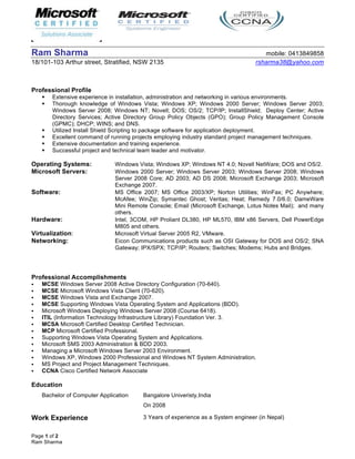 Page 1 of 2
Ram Sharma
Ram Sharma mobile: 0413849858
18/101-103 Arthur street, Stratified, NSW 2135 rsharma38@yahoo.com
Professional Profile
 Extensive experience in installation, administration and networking in various environments.
 Thorough knowledge of Windows Vista; Windows XP; Windows 2000 Server; Windows Server 2003;
Windows Server 2008; Windows NT; Novell; DOS; OS/2; TCP/IP; InstallShield; Deploy Center; Active
Directory Services; Active Directory Group Policy Objects (GPO); Group Policy Management Console
(GPMC); DHCP; WINS; and DNS.
 Utilized Install Shield Scripting to package software for application deployment.
 Excellent command of running projects employing industry standard project management techniques.
 Extensive documentation and training experience.
 Successful project and technical team leader and motivator.
Operating Systems: Windows Vista; Windows XP; Windows NT 4.0; Novell NetWare; DOS and OS/2.
Microsoft Servers: Windows 2000 Server; Windows Server 2003; Windows Server 2008; Windows
Server 2008 Core; AD 2003; AD DS 2008; Microsoft Exchange 2003; Microsoft
Exchange 2007.
Software: MS Office 2007; MS Office 2003/XP; Norton Utilities; WinFax; PC Anywhere;
McAfee; WinZip; Symantec Ghost; Veritas; Heat; Remedy 7.0/6.0; DameWare
Mini Remote Console; Email (Microsoft Exchange, Lotus Notes Mail); and many
others.
Hardware: Intel, 3COM, HP Proliant DL380, HP ML570, IBM x86 Servers, Dell PowerEdge
M805 and others.
Virtualization: Microsoft Virtual Server 2005 R2, VMware.
Networking: Eicon Communications products such as OSI Gateway for DOS and OS/2; SNA
Gateway; IPX/SPX; TCP/IP; Routers; Switches; Modems; Hubs and Bridges.
Professional Accomplishments
 MCSE Windows Server 2008 Active Directory Configuration (70-640).
 MCSE Microsoft Windows Vista Client (70-620).
 MCSE Windows Vista and Exchange 2007.
 MCSE Supporting Windows Vista Operating System and Applications (BDD).
 Microsoft Windows Deploying Windows Server 2008 (Course 6418).
 ITIL (Information Technology Infrastructure Library) Foundation Ver. 3.
 MCSA Microsoft Certified Desktop Certified Technician.
 MCP Microsoft Certified Professional.
 Supporting Windows Vista Operating System and Applications.
 Microsoft SMS 2003 Administration & BDD 2003.
 Managing a Microsoft Windows Server 2003 Environment.
 Windows XP, Windows 2000 Professional and Windows NT System Administration.
 MS Project and Project Management Techniques.
 CCNA Cisco Certified Network Associate
Education
Bachelor of Computer Application Bangalore Univeristy,India
On 2008
Work Experience 3 Years of experience as a System engineer (in Nepal)
 