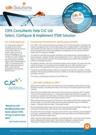 CJC Ltd Background
CJC Ltd provides a range of
managed services to the
international financial services
market. With offices in
London, New York, Hong
Kong, and Singapore, CJC
provide a 24/7/365 ?follow the
sun?service, which includes
seamless handover between
regions. After incorporating in
1999, CJC partnered with a
global market data leader in
2007, and has almost
quadrupled in size over the
past four years.
Contractual Commitments and Business Growth
Since 2007, when their partnership was finalised, CJC Ltd have provided a comprehensive
range of managed services to their single largest client, a global leader in market data. Up
until recently CJC have made use of various toolsets provided by their clients to deliver IT
service management functions, but following a renegotiation of the contract with their
largest client a change was needed.
?A number of new KPIs were agreed, and they?re more extensive than what had been in
place previously,?said Paul Tomblin, Technology Director at CJC. ?We have an obligation to
report on these new KPIs, and with the existing toolset we just didn?t have the level of
visibility we needed to do that.?
According to Tomblin, who was a founding member of the company, this wasn?t the only
motive for change. CJC has grown at an incredible rate since 1999, and there was a
feeling within the organisation that it was time to take the next big step forward.
?The tool was identified to help us fulfil our contractual commitments, certainly,?Tomblin
explained. ?But we also wanted to improve our ability to provide managed services outside
our largest contract.?
?The obvious next step was to have our own ITSM tool.?
"...All roads Led Back to CIHS."
Along with the desire for their own ITSM tool came the realisation that professional help
would be necessary. According to Tomblin, their choice of consultancy partner was never
in doubt.
?We knew Chris [Hodder] well, and we knew that he knew our business well,?he stated.
?It was just the obvious choice for us. He had also worked with the client in question, so
he knew our situation from both sides of the fence. We could have looked elsewhere, but
to be honest I think all roads would have led back to CIHS.?
After realising that the various free ITSM tools on the market would not be a good match
for their needs, CJC took CIHS?advice and conducted a feasibility study on the Market
Leaders. ?Cherwell ticked the boxes.?Concluded Tomblin.
But purchasing the product was just the start. Once procurement had been finalised, the
real work of configuration, UAT, training, and implementation began.
?It was the first time we?d been through a project of this scale internally, and we needed a
lot of help,?explained Tomblin. ?And because we?d never had our own ITSM tool before,
we didn?t know what we didn?t know.?
After a series of initial scoping workshops, conducted by CIHS, it was time for the solution
to be configured and implemented. ?We did have challenges,?revealed Tomblin.
?Particularly in federating the ITSM solution with our client?s existing tools.?
"Based on the
feedback from our
team about CIHS,
I'd say it went very
well."
Paul Tomblin, Director
CIHS Consultants Help CJC Ltd
Select, Configure & Implement ITSM Solution
 