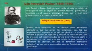 Iván Petrovich Pavlov (1849-1936)
Iván Petrovich Pavlov, fisiólogo ruso, había iniciado su trabajo de
investigación con el objeto de estudiar factores glandulares y
nerviosos en el proceso digestivo, trabajo por el cual sería
galardonado con el premio novel en 1904.
Reflejos condicionados (1927)
Pavlov había observado en sus trabajos sobre fenómenos
glandulares, que los perros (los
experimentaba) se producían secreciones gástricas con el alimento
organismos con los que
durante el proceso de digestión, y después de varios ensayos, sólo
la presencia del experimentador, parecía tener influencia sobre el
organismo, ya que esto solo era suficiente para provocar el
fenómeno de secreción. Por ello las denominó "secreciones
psíquicas" ya que no se encontraban razones fisiológicas que las
justificaran.
PCA
 