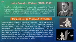 John Broadus Watson (1878-1958)
Psicólogo estadounidense, fundador del conductismo. Watson
pensaba que los humanos ya traían desde su nacimiento algunos
reflejos y reacciones emocionales de amor y furia, y que todo lo
demás se adquiría mediante la asociación estimulo respuesta.
Watson demostró el condicionamiento clásico con un experimento
donde participo un niño con apenas unos 11 meses de nacido de
nombre Albert y una rata blanca (hay que mencionar que este
estudio no podría llevarse a cabo en la actualidad por incumplir la
ética científica). El experimento consistía en acercar la rata a Albert
para que la tocara; al principio Albert no mostraba temor por el
pequeño animal, pero al comenzar de repente hacer un ruido fuerte
cada ves que Albert tocaba la rata, al poco tiempo Albert comenzó a
tomar temor por la rata aun si hacer el ruido.
El experimento de Watson, Albert y la rata.
ASV
 