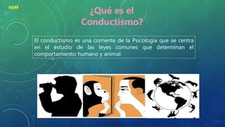 El conductismo es una corriente de la Psicología que se centra
en el estudio de las leyes comunes que determinan el
comportamiento humano y animal.
¿Qué es el
Conductismo?
AGM
 