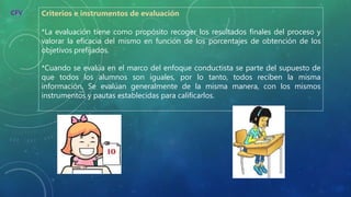 Criterios e instrumentos de evaluación
*La evaluación tiene como propósito recoger los resultados finales del proceso y
valorar la eficacia del mismo en función de los porcentajes de obtención de los
objetivos prefijados.
*Cuando se evalúa en el marco del enfoque conductista se parte del supuesto de
que todos los alumnos son iguales, por lo tanto, todos reciben la misma
información. Se evalúan generalmente de la misma manera, con los mismos
instrumentos y pautas establecidas para calificarlos.
CFV
 