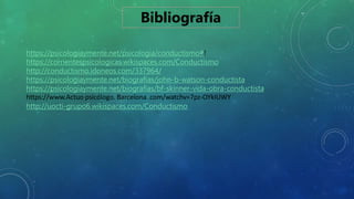 Bibliografía
https://psicologiaymente.net/psicologia/conductismo#!
https://corrientespsicologicas.wikispaces.com/Conductismo
http://conductismo.idoneos.com/337964/
https://psicologiaymente.net/biografias/john-b-watson-conductista
https://psicologiaymente.net/biografias/bf-skinner-vida-obra-conductista
https://www.Actuo psicólogo. Barcelona .com/watchv=7pz-OYkIUWY
http://uocti-grupo6.wikispaces.com/Conductismo
 