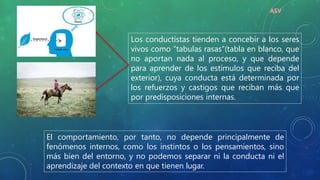 Los conductistas tienden a concebir a los seres
vivos como “tabulas rasas”(tabla en blanco, que
no aportan nada al proceso, y que depende
para aprender de los estímulos que reciba del
exterior), cuya conducta está determinada por
los refuerzos y castigos que reciban más que
por predisposiciones internas.
El comportamiento, por tanto, no depende principalmente de
fenómenos internos, como los instintos o los pensamientos, sino
más bien del entorno, y no podemos separar ni la conducta ni el
aprendizaje del contexto en que tienen lugar.
ASV
 