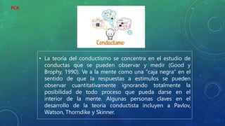 • La teoría del conductismo se concentra en el estudio de
conductas que se pueden observar y medir (Good y
Brophy, 1990). Ve a la mente como una "caja negra" en el
sentido de que la respuestas a estímulos se pueden
observar cuantitativamente ignorando totalmente la
posibilidad de todo proceso que pueda darse en el
interior de la mente. Algunas personas claves en el
desarrollo de la teoría conductista incluyen a Pavlov,
Watson, Thorndike y Skinner.
PCA
 