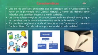 • Uno de los objetivos principales que se persigue con el Conductismo, es
hacer de la psicología una Ciencia Natural, y como tal, debería tener
métodos que permitan observar y medir variables.
• Las bases epistemológicas del conductismo están en el empirismo, ya que
se considera que "el conocimiento es una copia de la realidad".
• Por otro lado, según esta teoría, el hombre es una "tabula rasa", o sea una
"tabla en blanco" en el cual se imprimen los datos de la realidad.
Características ASV
 