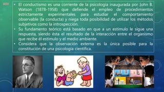 • El conductismo es una corriente de la psicología inaugurada por John B.
Watson (1878-1958) que defiende el empleo de procedimientos
estrictamente experimentales para estudiar el comportamiento
observable (la conducta) y niega toda posibilidad de utilizar los métodos
subjetivos como la introspección.
• Su fundamento teórico está basado en que a un estimulo le sigue una
respuesta, siendo ésta el resultado de la interacción entre el organismo
que recibe él estimulo y el medio ambiente.
• Considera que la observación externa es la única posible para la
constitución de una psicología científica.
ASV
 
