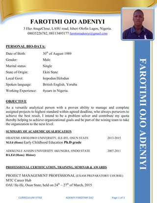 CURRICULUM VITAE ADENIYI FAROTIMI OJO Page 1 of 3
FAROTIMI OJO ADENIYI
3 Eko AtugeClose, LASU road, Isheri Olofin Lagos, Nigeria.
08035226782, 08113493177 farotimiadeniyi@gmail.com
PERSONAL BIO-DATA:
Date of Birth: 30th
of August 1989
Gender: Male.
Marital status: Single
State of Origin: Ekiti State
Local Govt: Irepodun/Ifelodun
Spoken language: British English, Yoruba
Working Experience: 4years in Nigeria.
OBJECTIVE
As a versatile analytical person with a proven ability to manage and complete
assigned projects to highest standard within agreed deadline, who always persevers to
achieve the best result, I intend to be a problem solver and contribute my quota
thereby helping to achieve organizational goals and be part of the wining team to take
the organization to the next level.
SUMMARY OF ACADEMIC QUALIFICATION
OBAFEMI AWOLOWO UNIVERSITY, ILE-IFE, OSUN STATE 2013-2015
M.Ed (Hons) Early Childhood Education Ph.D grade
ADEKUNLE AJASIN UNIVERSITY AKUNGBA, ONDO STATE 2007-2011
BA.Ed (Hons) History
PROFESSIONAL CERTIFICATION, TRAINING, SEMINAR & AWARDS
PROJECT MANAGEMENT PROFESSIONAL (EXAM PREPARATORY COURSE)
MTC Career Hub
OAU Ile-Ife, Osun State, held on 24th
– 27th
of March, 2015
FAROTIMIOJOADENIYI
 