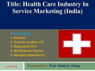  Presented B y:
1. Ramesh
2. Veeresh Aradhya G P
3. Rudramuni M D
4. Md Modassir Hassan
5. Biswajit Chakraborty
Presented to – Prof. Akhila R. Udupa17/12/13
Title: Health Care Industry In
Service Marketing (India)
 