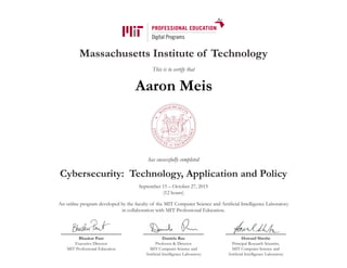 Massachusetts Institute of Technology
This is to certify that
has successfully completed
Cybersecurity: Technology, Application and Policy
September 15 – October 27, 2015
(12 hours)
An online program developed by the faculty of the MIT Computer Science and Artificial Intelligence Laboratory
in collaboration with MIT Professional Education.
Bhaskar Pant
Executive Director
MIT Professional Education
Daniela Rus
Professor & Director
MIT Computer Science and
Artificial Intelligence Laboratory
Howard Shrobe
Principal Research Scientist,
MIT Computer Science and
Artificial Intelligence Laboratory
Aaron Meis
 