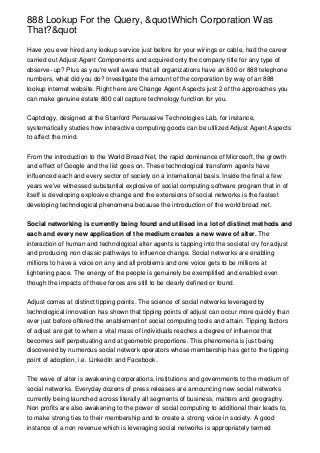 888 Lookup For the Query, &quotWhich Corporation Was
That?&quot

Have you ever hired any lookup service just before for your wirings or cable, had the career
carried out Adjust Agent Components and acquired only the company title for any type of
observe- up? Plus as you're well aware that all organizations have an 800 or 888 telephone
numbers, what did you do? Investigate the amount of the corporation by way of an 888
lookup internet website. Right here are Change Agent Aspects just 2 of the approaches you
can make genuine estate 800 call capture technology function for you.


Captology, designed at the Stanford Persuasive Technologies Lab, for instance,
systematically studies how interactive computing goods can be utilized Adjust Agent Aspects
to affect the mind.


From the introduction to the World Broad Net, the rapid dominance of Microsoft, the growth
and effect of Google and the list goes on. These technological transform agents have
influenced each and every sector of society on a international basis. Inside the final a few
years we've witnessed substantial explosive of social computing software program that in of
itself is developing explosive change and the extensions of social networks is the fastest
developing technological phenomena because the introduction of the world broad net.


Social networking is currently being found and utilised in a lot of distinct methods and
each and every new application of the medium creates a new wave of alter. The
interaction of human and technological alter agents is tapping into the societal cry for adjust
and producing non classic pathways to influence change. Social networks are enabling
millions to have a voice on any and all problems and one voice gets to be millions at
lightening pace. The energy of the people is genuinely be exemplified and enabled even
though the impacts of these forces are still to be clearly defined or found.


Adjust comes at distinct tipping points. The science of social networks leveraged by
technological innovation has shown that tipping points of adjust can occur more quickly than
ever just before offered the enablement of social computing tools and attain. Tipping factors
of adjust are get to when a vital mass of individuals reaches a degree of influence that
becomes self perpetuating and at geometric proportions. This phenomena is just being
discovered by numerous social network operators whose membership has get to the tipping
point of adoption, i.e. LinkedIn and Facebook.


The wave of alter is awakening corporations, institutions and governments to the medium of
social networks. Everyday dozens of press releases are announcing new social networks
currently being launched across literally all segments of business, matters and geography.
Non profits are also awakening to the power of social computing to additional their leads to,
to make strong ties to their membership and to create a strong voice in society. A good
instance of a non revenue which is leveraging social networks is appropriately termed
 