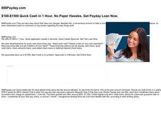 888Payday.com $100-$1500 Quick Cash in 1 Hour. No Paper Hassles. Get Payday Loan Now. 888Payday.com They are also easy about their fees and charges. Besides this, a tremendous amount of data is provided in regards to the application for the loan procedure, so even newcomers have no confusion or any doubts regarding the way things work.   We offer $1,500 in 1 hour. Quick application results in seconds. Quick Instant Approval. Get Fast Loan Now.    888Payday.com We view advertisements for quick cash loans every day. “Need quick cash? Desire a loan on your own paycheck? Must pay some bills and get creditors off your back?” These financing options can be payday cash loans, quick cash loans, check advance loans, post-dated check loans or deferred deposit check loans. We guarantee loans up to $1500. Bad Credit is no problem. Approvals in 2 Minutes. Get Online Now. 888Payday.com Some states like Sc have placed limits about the fee amount allowed. Sc law limits this fee to 15% of the loan amount borrowed. Should you look at this in a yearly APR it would be 390% interest.That is when the pay-day loan becomes a genuine lifesaver! How A Pay-Day Loan Works Payday loan are little, short term installment loans given by lenders who charge an appartment, 1 time fee. The loans granted are often around $500 -$1,500. Unlike regular long term credit loans, along the unsecured guarantor loan is short – sometimes till your next pay check, or around 1 month – thoughsome lending firms are a lot more flexible with this, according to their lending policy. 