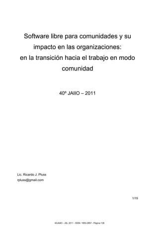 Software libre para comunidades y su
impacto en las organizaciones:
en la transición hacia el trabajo en modo
comunidad
40º JAIIO – 2011
Lic. Ricardo J. Pluss
rpluss@gmail.com
1/19
40JAIIO - JSL 2011 - ISSN: 1850-2857 - Página 138
 