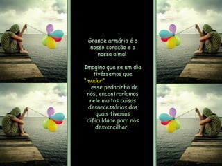 Grande armário é o nosso coração e a nossa alma!  Imagino que se um dia tivéssemos que  "mudar"   esse pedacinho de nós, encontraríamos nele muitas coisas desnecessárias das quais tivemos dificuldade para nos desvencilhar.  
