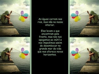 As águas correm nos rios, mas não no nosso interior.  Elas levam o que encontram pela frente, mas nós nos apegamos ao inútil e nos impedimos assim de desembocar no grande mar da vida que nos oferece novos horizontes.  