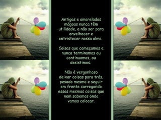 Antigas e amareladas mágoas nunca têm utilidade, a não ser para envelhecer e entristecer nossa alma.  Coisas que começamos e nunca terminamos ou continuamos, ou desistimos.  Não é vergonhoso deixar coisas para trás, pesado mesmo e seguir em frente carregando essas mesmas coisas que nem sabemos onde vamos colocar. 