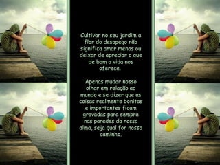 Cultivar no seu jardim a flor do desapego não significa amar menos ou deixar de apreciar o que de bom a vida nos oferece.  Apenas mudar nosso olhar em relação ao mundo e se dizer que as coisas realmente bonitas e importantes ficam gravadas para sempre nas paredes da nossa alma, seja qual for nosso caminho. 