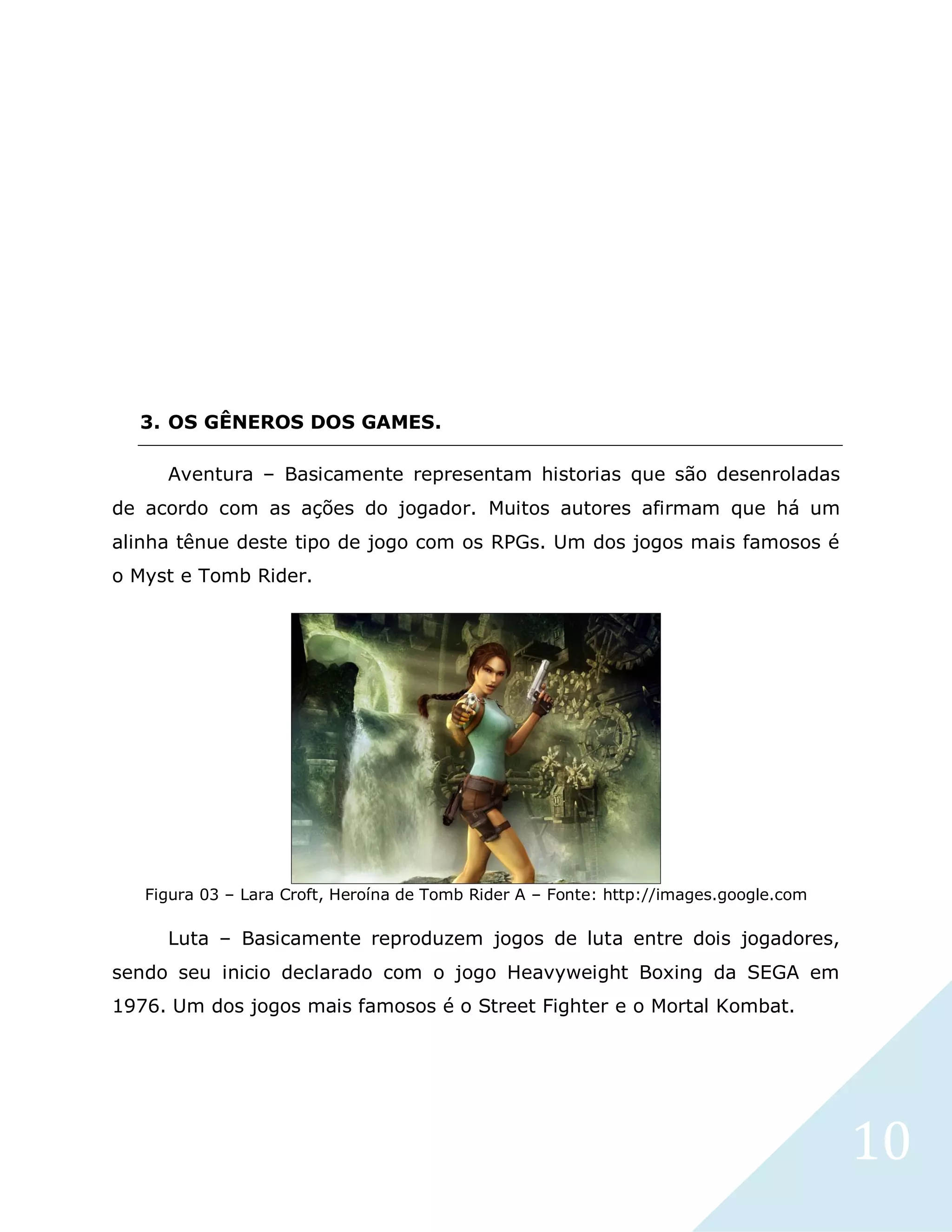 10
3. OS GÊNEROS DOS GAMES.
Aventura – Basicamente representam historias que são desenroladas
de acordo com as ações do jogador. Muitos autores afirmam que há um
alinha tênue deste tipo de jogo com os RPGs. Um dos jogos mais famosos é
o Myst e Tomb Rider.
Figura 03 – Lara Croft, Heroína de Tomb Rider A – Fonte: http://images.google.com
Luta – Basicamente reproduzem jogos de luta entre dois jogadores,
sendo seu inicio declarado com o jogo Heavyweight Boxing da SEGA em
1976. Um dos jogos mais famosos é o Street Fighter e o Mortal Kombat.
 