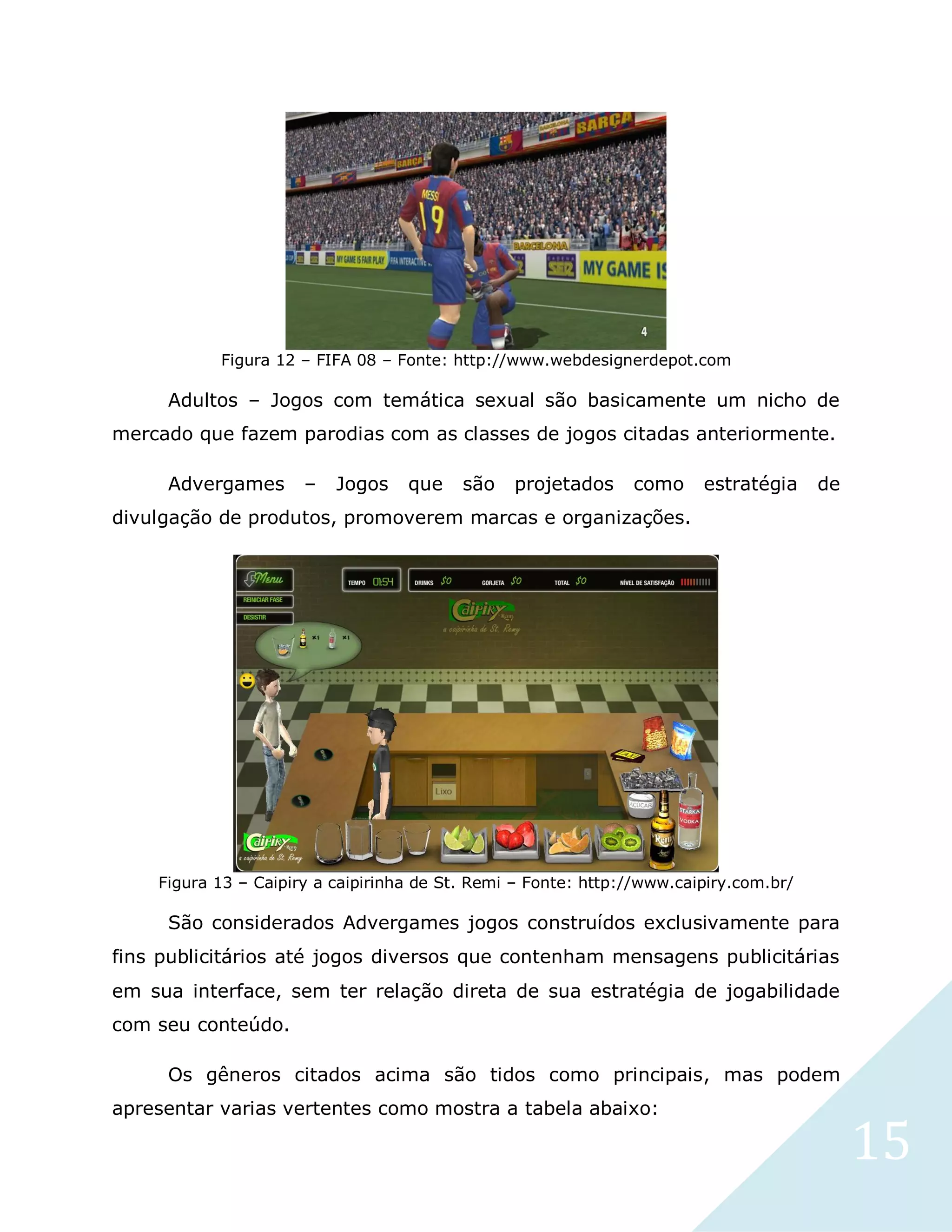 15
Figura 12 – FIFA 08 – Fonte: http://www.webdesignerdepot.com
Adultos – Jogos com temática sexual são basicamente um nicho de
mercado que fazem parodias com as classes de jogos citadas anteriormente.
Advergames – Jogos que são projetados como estratégia de
divulgação de produtos, promoverem marcas e organizações.
Figura 13 – Caipiry a caipirinha de St. Remi – Fonte: http://www.caipiry.com.br/
São considerados Advergames jogos construídos exclusivamente para
fins publicitários até jogos diversos que contenham mensagens publicitárias
em sua interface, sem ter relação direta de sua estratégia de jogabilidade
com seu conteúdo.
Os gêneros citados acima são tidos como principais, mas podem
apresentar varias vertentes como mostra a tabela abaixo:
 