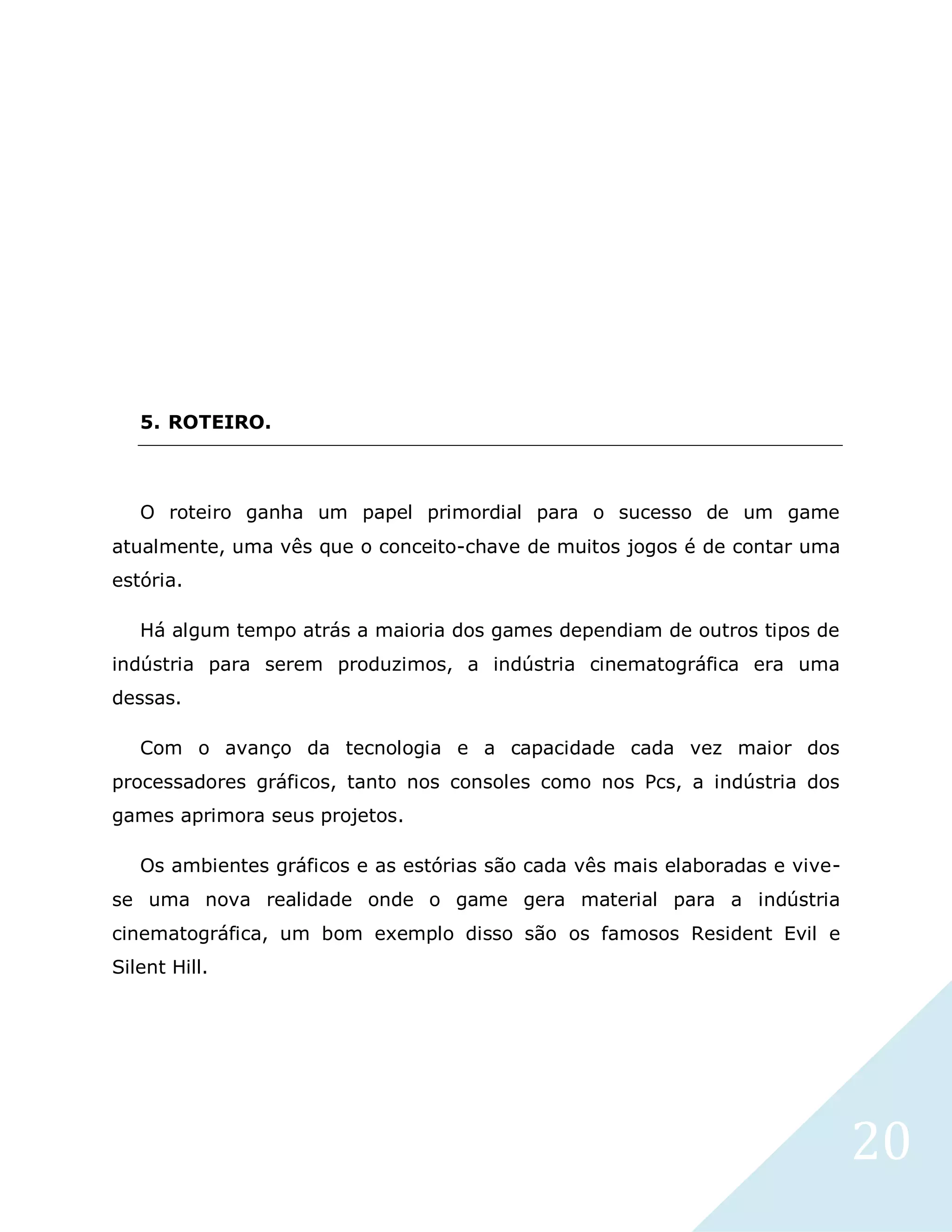 20
5. ROTEIRO.
O roteiro ganha um papel primordial para o sucesso de um game
atualmente, uma vês que o conceito-chave de muitos jogos é de contar uma
estória.
Há algum tempo atrás a maioria dos games dependiam de outros tipos de
indústria para serem produzimos, a indústria cinematográfica era uma
dessas.
Com o avanço da tecnologia e a capacidade cada vez maior dos
processadores gráficos, tanto nos consoles como nos Pcs, a indústria dos
games aprimora seus projetos.
Os ambientes gráficos e as estórias são cada vês mais elaboradas e vive-
se uma nova realidade onde o game gera material para a indústria
cinematográfica, um bom exemplo disso são os famosos Resident Evil e
Silent Hill.
 