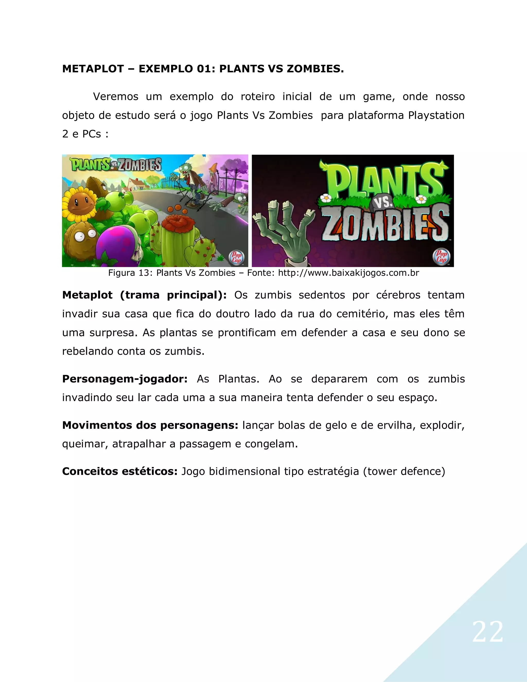22
METAPLOT – EXEMPLO 01: PLANTS VS ZOMBIES.
Veremos um exemplo do roteiro inicial de um game, onde nosso
objeto de estudo será o jogo Plants Vs Zombies para plataforma Playstation
2 e PCs :
Figura 13: Plants Vs Zombies – Fonte: http://www.baixakijogos.com.br
Metaplot (trama principal): Os zumbis sedentos por cérebros tentam
invadir sua casa que fica do doutro lado da rua do cemitério, mas eles têm
uma surpresa. As plantas se prontificam em defender a casa e seu dono se
rebelando conta os zumbis.
Personagem-jogador: As Plantas. Ao se depararem com os zumbis
invadindo seu lar cada uma a sua maneira tenta defender o seu espaço.
Movimentos dos personagens: lançar bolas de gelo e de ervilha, explodir,
queimar, atrapalhar a passagem e congelam.
Conceitos estéticos: Jogo bidimensional tipo estratégia (tower defence)
 