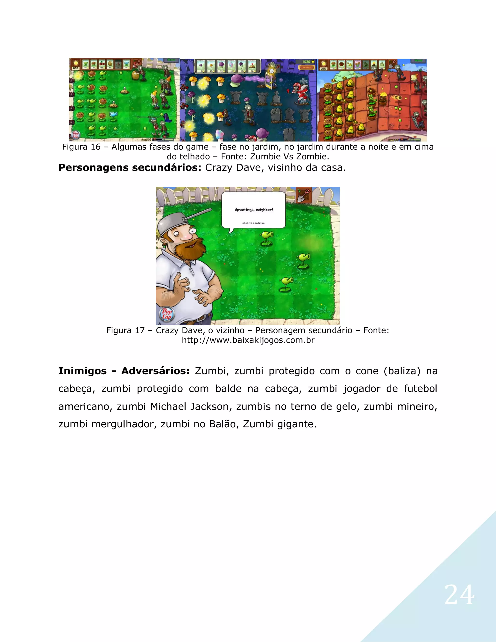 24
Figura 16 – Algumas fases do game – fase no jardim, no jardim durante a noite e em cima
do telhado – Fonte: Zumbie Vs Zombie.
Personagens secundários: Crazy Dave, visinho da casa.
Figura 17 – Crazy Dave, o vizinho – Personagem secundário – Fonte:
http://www.baixakijogos.com.br
Inimigos - Adversários: Zumbi, zumbi protegido com o cone (baliza) na
cabeça, zumbi protegido com balde na cabeça, zumbi jogador de futebol
americano, zumbi Michael Jackson, zumbis no terno de gelo, zumbi mineiro,
zumbi mergulhador, zumbi no Balão, Zumbi gigante.
 