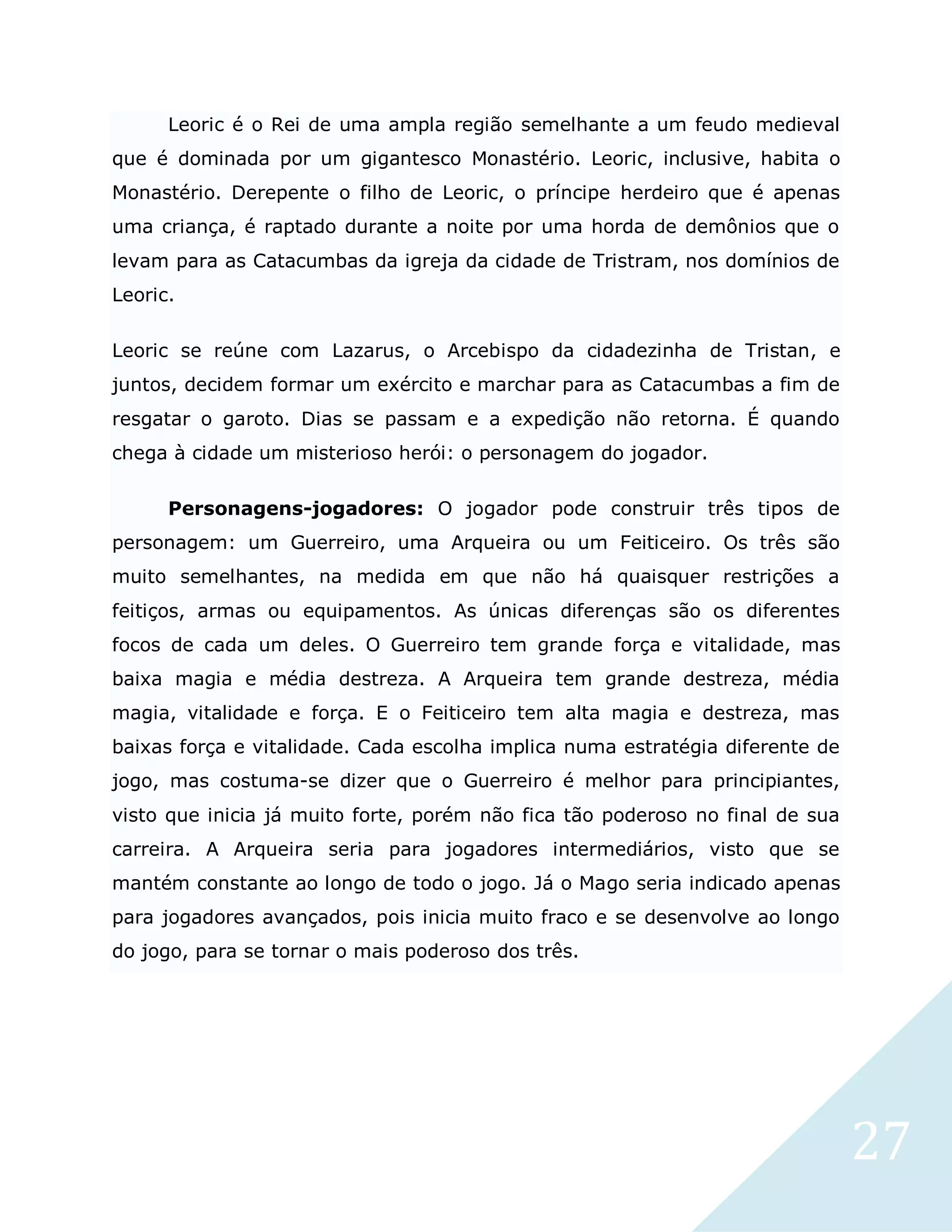 27
Leoric é o Rei de uma ampla região semelhante a um feudo medieval
que é dominada por um gigantesco Monastério. Leoric, inclusive, habita o
Monastério. Derepente o filho de Leoric, o príncipe herdeiro que é apenas
uma criança, é raptado durante a noite por uma horda de demônios que o
levam para as Catacumbas da igreja da cidade de Tristram, nos domínios de
Leoric.
Leoric se reúne com Lazarus, o Arcebispo da cidadezinha de Tristan, e
juntos, decidem formar um exército e marchar para as Catacumbas a fim de
resgatar o garoto. Dias se passam e a expedição não retorna. É quando
chega à cidade um misterioso herói: o personagem do jogador.
Personagens-jogadores: O jogador pode construir três tipos de
personagem: um Guerreiro, uma Arqueira ou um Feiticeiro. Os três são
muito semelhantes, na medida em que não há quaisquer restrições a
feitiços, armas ou equipamentos. As únicas diferenças são os diferentes
focos de cada um deles. O Guerreiro tem grande força e vitalidade, mas
baixa magia e média destreza. A Arqueira tem grande destreza, média
magia, vitalidade e força. E o Feiticeiro tem alta magia e destreza, mas
baixas força e vitalidade. Cada escolha implica numa estratégia diferente de
jogo, mas costuma-se dizer que o Guerreiro é melhor para principiantes,
visto que inicia já muito forte, porém não fica tão poderoso no final de sua
carreira. A Arqueira seria para jogadores intermediários, visto que se
mantém constante ao longo de todo o jogo. Já o Mago seria indicado apenas
para jogadores avançados, pois inicia muito fraco e se desenvolve ao longo
do jogo, para se tornar o mais poderoso dos três.
 