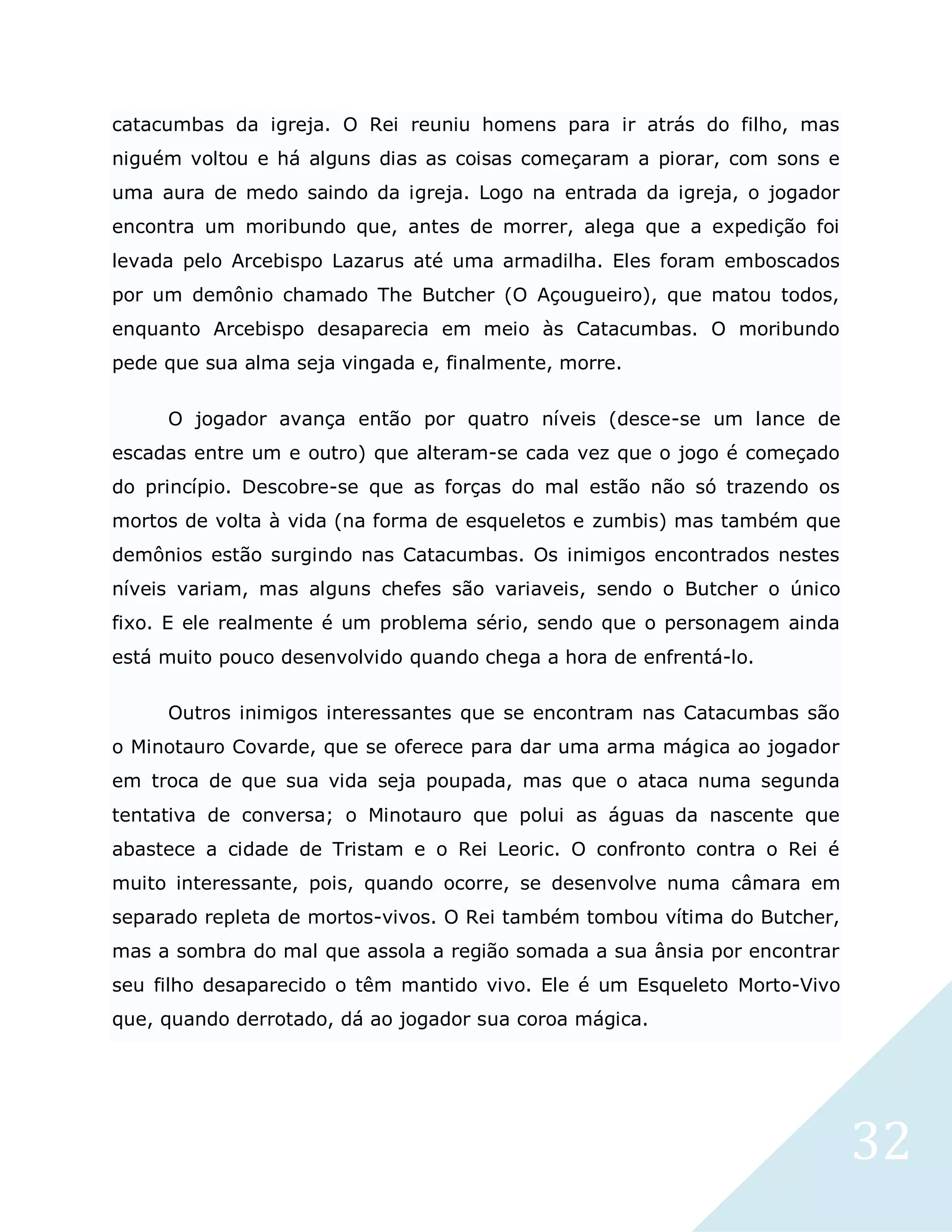 32
catacumbas da igreja. O Rei reuniu homens para ir atrás do filho, mas
niguém voltou e há alguns dias as coisas começaram a piorar, com sons e
uma aura de medo saindo da igreja. Logo na entrada da igreja, o jogador
encontra um moribundo que, antes de morrer, alega que a expedição foi
levada pelo Arcebispo Lazarus até uma armadilha. Eles foram emboscados
por um demônio chamado The Butcher (O Açougueiro), que matou todos,
enquanto Arcebispo desaparecia em meio às Catacumbas. O moribundo
pede que sua alma seja vingada e, finalmente, morre.
O jogador avança então por quatro níveis (desce-se um lance de
escadas entre um e outro) que alteram-se cada vez que o jogo é começado
do princípio. Descobre-se que as forças do mal estão não só trazendo os
mortos de volta à vida (na forma de esqueletos e zumbis) mas também que
demônios estão surgindo nas Catacumbas. Os inimigos encontrados nestes
níveis variam, mas alguns chefes são variaveis, sendo o Butcher o único
fixo. E ele realmente é um problema sério, sendo que o personagem ainda
está muito pouco desenvolvido quando chega a hora de enfrentá-lo.
Outros inimigos interessantes que se encontram nas Catacumbas são
o Minotauro Covarde, que se oferece para dar uma arma mágica ao jogador
em troca de que sua vida seja poupada, mas que o ataca numa segunda
tentativa de conversa; o Minotauro que polui as águas da nascente que
abastece a cidade de Tristam e o Rei Leoric. O confronto contra o Rei é
muito interessante, pois, quando ocorre, se desenvolve numa câmara em
separado repleta de mortos-vivos. O Rei também tombou vítima do Butcher,
mas a sombra do mal que assola a região somada a sua ânsia por encontrar
seu filho desaparecido o têm mantido vivo. Ele é um Esqueleto Morto-Vivo
que, quando derrotado, dá ao jogador sua coroa mágica.
 