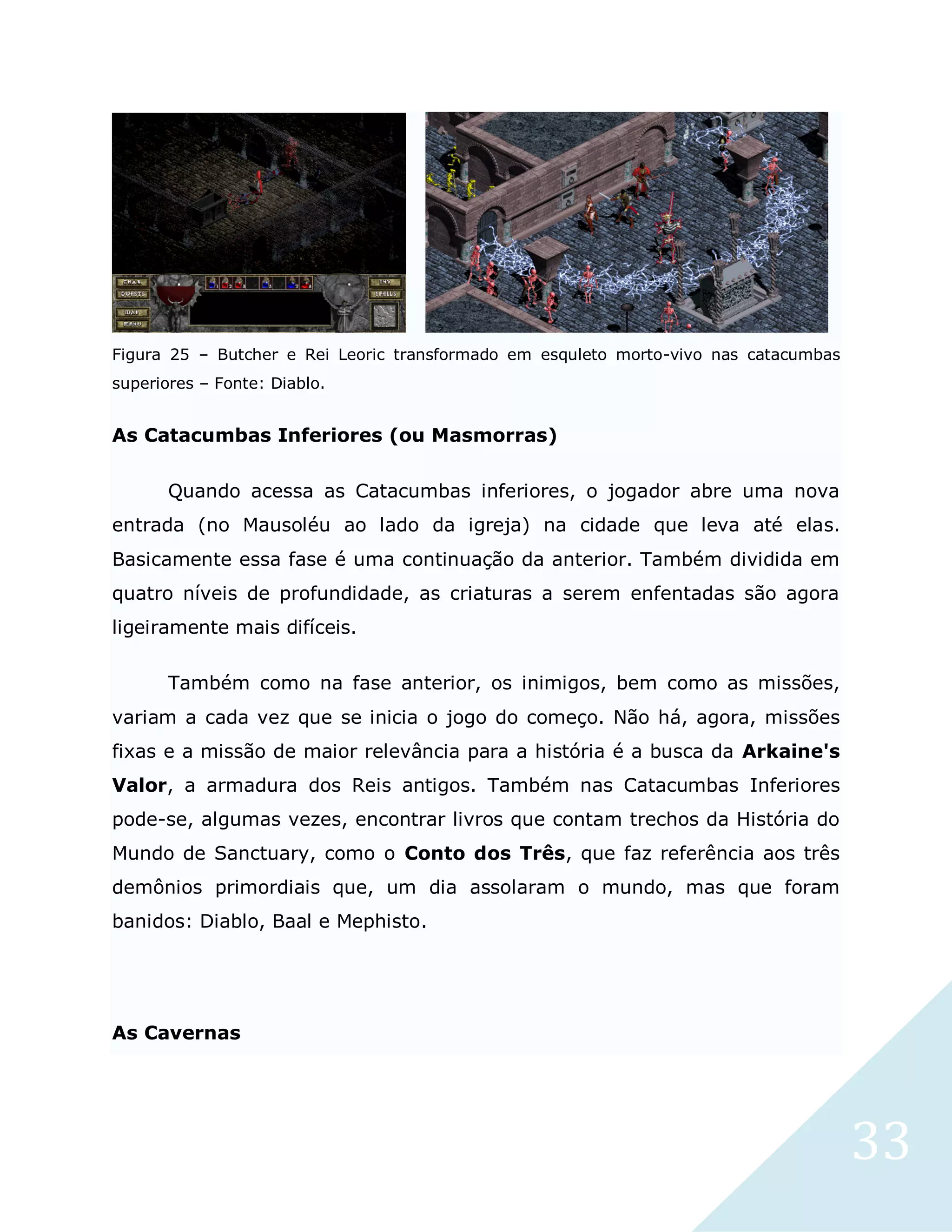 33
Figura 25 – Butcher e Rei Leoric transformado em esquleto morto-vivo nas catacumbas
superiores – Fonte: Diablo.
As Catacumbas Inferiores (ou Masmorras)
Quando acessa as Catacumbas inferiores, o jogador abre uma nova
entrada (no Mausoléu ao lado da igreja) na cidade que leva até elas.
Basicamente essa fase é uma continuação da anterior. Também dividida em
quatro níveis de profundidade, as criaturas a serem enfentadas são agora
ligeiramente mais difíceis.
Também como na fase anterior, os inimigos, bem como as missões,
variam a cada vez que se inicia o jogo do começo. Não há, agora, missões
fixas e a missão de maior relevância para a história é a busca da Arkaine's
Valor, a armadura dos Reis antigos. Também nas Catacumbas Inferiores
pode-se, algumas vezes, encontrar livros que contam trechos da História do
Mundo de Sanctuary, como o Conto dos Três, que faz referência aos três
demônios primordiais que, um dia assolaram o mundo, mas que foram
banidos: Diablo, Baal e Mephisto.
As Cavernas
 