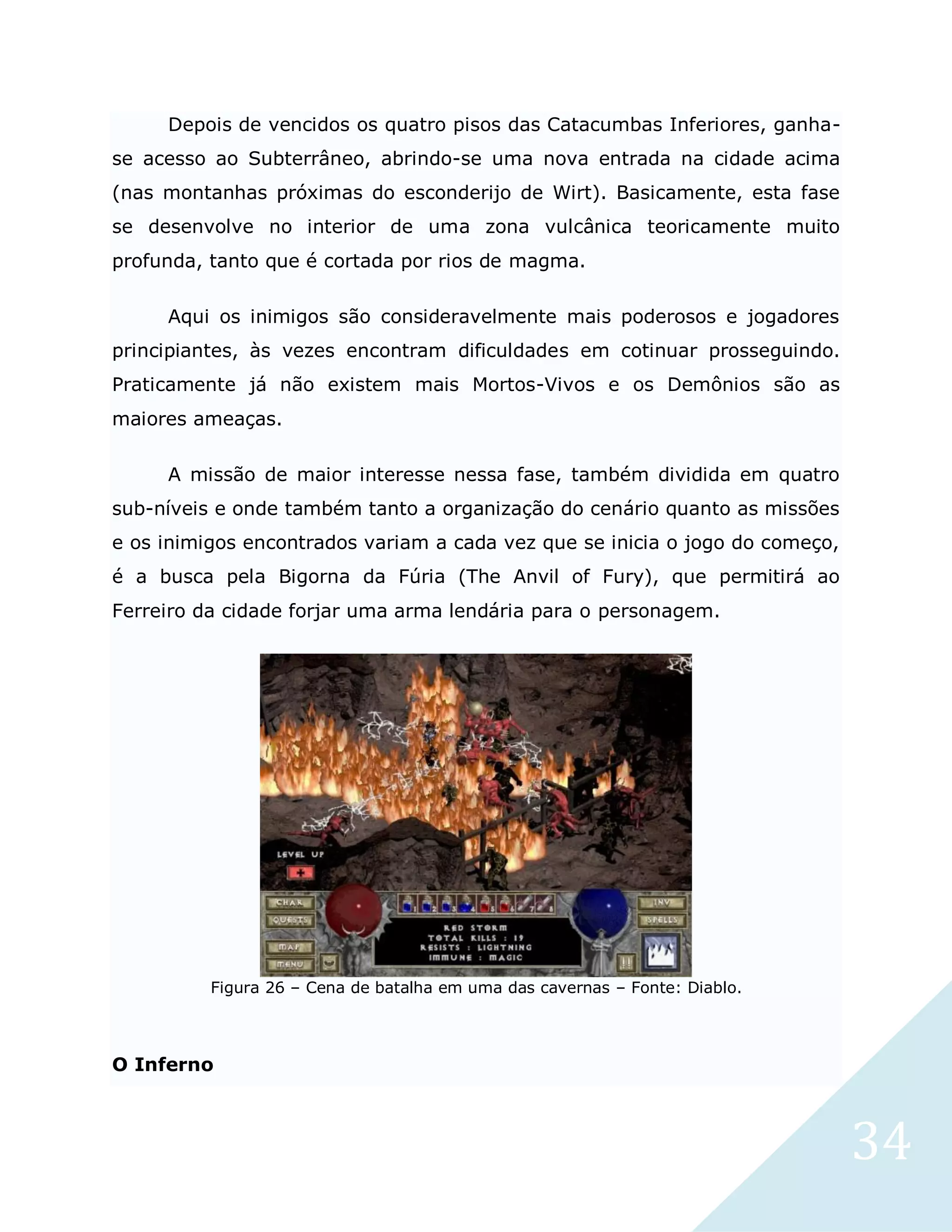 34
Depois de vencidos os quatro pisos das Catacumbas Inferiores, ganha-
se acesso ao Subterrâneo, abrindo-se uma nova entrada na cidade acima
(nas montanhas próximas do esconderijo de Wirt). Basicamente, esta fase
se desenvolve no interior de uma zona vulcânica teoricamente muito
profunda, tanto que é cortada por rios de magma.
Aqui os inimigos são consideravelmente mais poderosos e jogadores
principiantes, às vezes encontram dificuldades em cotinuar prosseguindo.
Praticamente já não existem mais Mortos-Vivos e os Demônios são as
maiores ameaças.
A missão de maior interesse nessa fase, também dividida em quatro
sub-níveis e onde também tanto a organização do cenário quanto as missões
e os inimigos encontrados variam a cada vez que se inicia o jogo do começo,
é a busca pela Bigorna da Fúria (The Anvil of Fury), que permitirá ao
Ferreiro da cidade forjar uma arma lendária para o personagem.
Figura 26 – Cena de batalha em uma das cavernas – Fonte: Diablo.
O Inferno
 