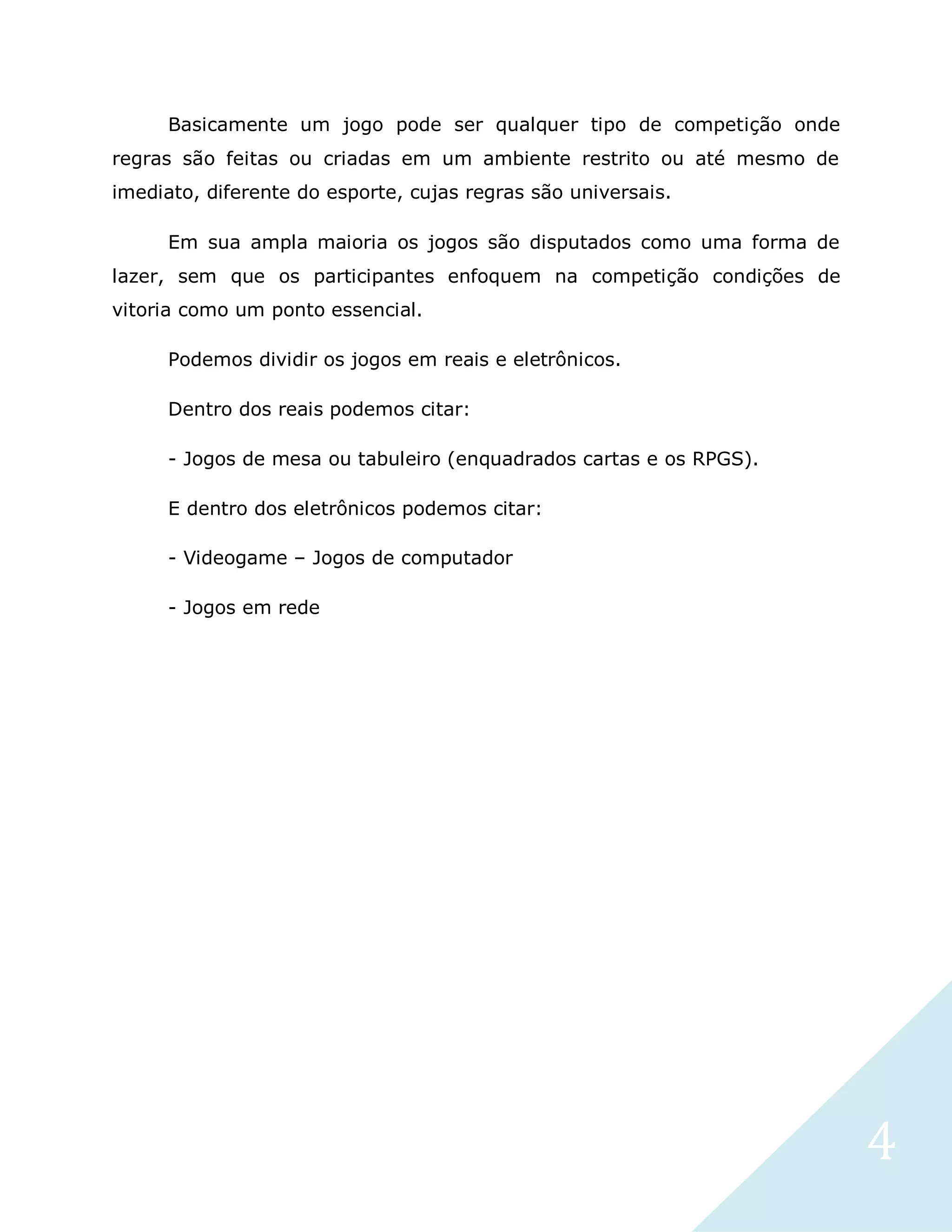 4
Basicamente um jogo pode ser qualquer tipo de competição onde
regras são feitas ou criadas em um ambiente restrito ou até mesmo de
imediato, diferente do esporte, cujas regras são universais.
Em sua ampla maioria os jogos são disputados como uma forma de
lazer, sem que os participantes enfoquem na competição condições de
vitoria como um ponto essencial.
Podemos dividir os jogos em reais e eletrônicos.
Dentro dos reais podemos citar:
- Jogos de mesa ou tabuleiro (enquadrados cartas e os RPGS).
E dentro dos eletrônicos podemos citar:
- Videogame – Jogos de computador
- Jogos em rede
 