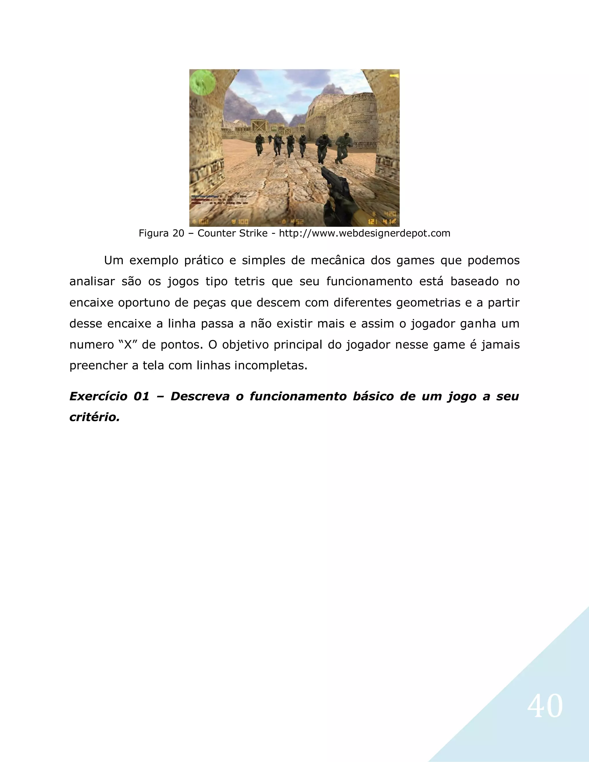 40
Figura 20 – Counter Strike - http://www.webdesignerdepot.com
Um exemplo prático e simples de mecânica dos games que podemos
analisar são os jogos tipo tetris que seu funcionamento está baseado no
encaixe oportuno de peças que descem com diferentes geometrias e a partir
desse encaixe a linha passa a não existir mais e assim o jogador ganha um
numero “X” de pontos. O objetivo principal do jogador nesse game é jamais
preencher a tela com linhas incompletas.
Exercício 01 – Descreva o funcionamento básico de um jogo a seu
critério.
 
