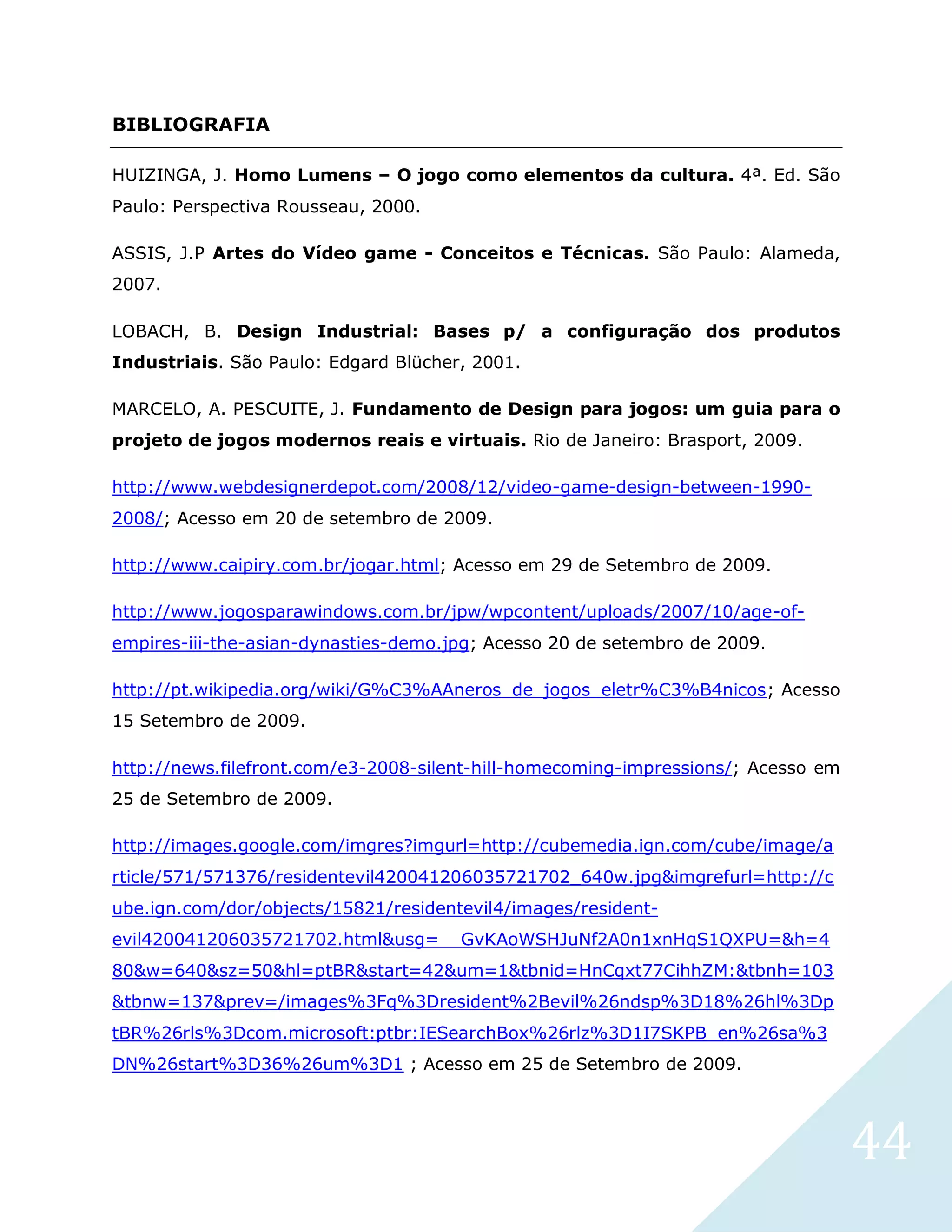 44
BIBLIOGRAFIA
HUIZINGA, J. Homo Lumens – O jogo como elementos da cultura. 4ª. Ed. São
Paulo: Perspectiva Rousseau, 2000.
ASSIS, J.P Artes do Vídeo game - Conceitos e Técnicas. São Paulo: Alameda,
2007.
LOBACH, B. Design Industrial: Bases p/ a configuração dos produtos
Industriais. São Paulo: Edgard Blücher, 2001.
MARCELO, A. PESCUITE, J. Fundamento de Design para jogos: um guia para o
projeto de jogos modernos reais e virtuais. Rio de Janeiro: Brasport, 2009.
http://www.webdesignerdepot.com/2008/12/video-game-design-between-1990-
2008/; Acesso em 20 de setembro de 2009.
http://www.caipiry.com.br/jogar.html; Acesso em 29 de Setembro de 2009.
http://www.jogosparawindows.com.br/jpw/wpcontent/uploads/2007/10/age-of-
empires-iii-the-asian-dynasties-demo.jpg; Acesso 20 de setembro de 2009.
http://pt.wikipedia.org/wiki/G%C3%AAneros_de_jogos_eletr%C3%B4nicos; Acesso
15 Setembro de 2009.
http://news.filefront.com/e3-2008-silent-hill-homecoming-impressions/; Acesso em
25 de Setembro de 2009.
http://images.google.com/imgres?imgurl=http://cubemedia.ign.com/cube/image/a
rticle/571/571376/residentevil420041206035721702_640w.jpg&imgrefurl=http://c
ube.ign.com/dor/objects/15821/residentevil4/images/resident-
evil420041206035721702.html&usg=__GvKAoWSHJuNf2A0n1xnHqS1QXPU=&h=4
80&w=640&sz=50&hl=ptBR&start=42&um=1&tbnid=HnCqxt77CihhZM:&tbnh=103
&tbnw=137&prev=/images%3Fq%3Dresident%2Bevil%26ndsp%3D18%26hl%3Dp
tBR%26rls%3Dcom.microsoft:ptbr:IESearchBox%26rlz%3D1I7SKPB_en%26sa%3
DN%26start%3D36%26um%3D1 ; Acesso em 25 de Setembro de 2009.
 
