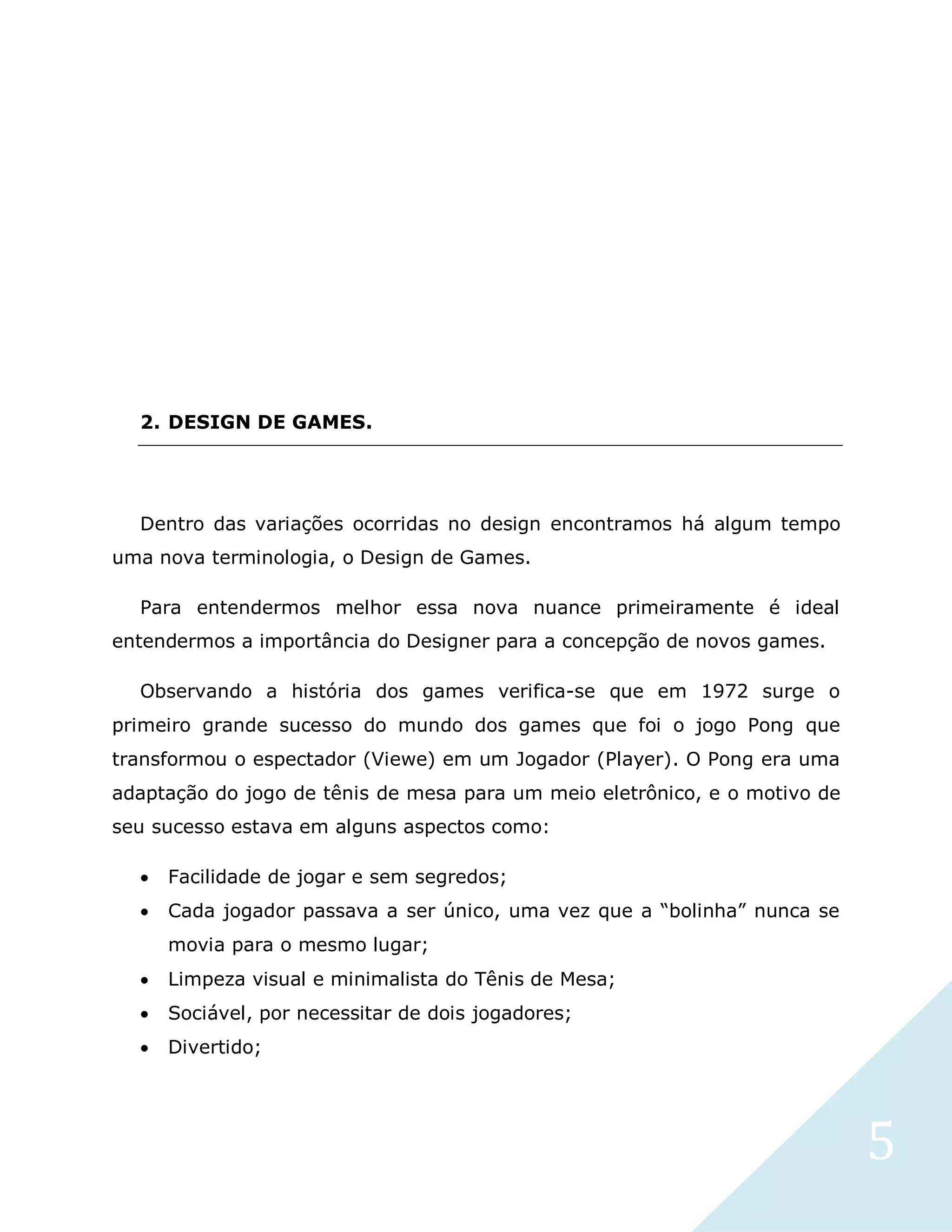 5
2. DESIGN DE GAMES.
Dentro das variações ocorridas no design encontramos há algum tempo
uma nova terminologia, o Design de Games.
Para entendermos melhor essa nova nuance primeiramente é ideal
entendermos a importância do Designer para a concepção de novos games.
Observando a história dos games verifica-se que em 1972 surge o
primeiro grande sucesso do mundo dos games que foi o jogo Pong que
transformou o espectador (Viewe) em um Jogador (Player). O Pong era uma
adaptação do jogo de tênis de mesa para um meio eletrônico, e o motivo de
seu sucesso estava em alguns aspectos como:
 Facilidade de jogar e sem segredos;
 Cada jogador passava a ser único, uma vez que a “bolinha” nunca se
movia para o mesmo lugar;
 Limpeza visual e minimalista do Tênis de Mesa;
 Sociável, por necessitar de dois jogadores;
 Divertido;
 