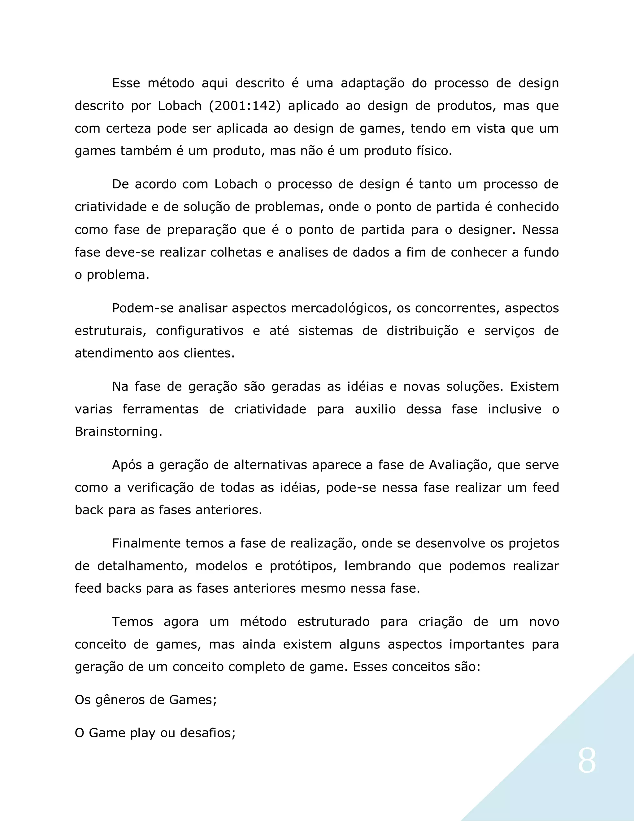 8
Esse método aqui descrito é uma adaptação do processo de design
descrito por Lobach (2001:142) aplicado ao design de produtos, mas que
com certeza pode ser aplicada ao design de games, tendo em vista que um
games também é um produto, mas não é um produto físico.
De acordo com Lobach o processo de design é tanto um processo de
criatividade e de solução de problemas, onde o ponto de partida é conhecido
como fase de preparação que é o ponto de partida para o designer. Nessa
fase deve-se realizar colhetas e analises de dados a fim de conhecer a fundo
o problema.
Podem-se analisar aspectos mercadológicos, os concorrentes, aspectos
estruturais, configurativos e até sistemas de distribuição e serviços de
atendimento aos clientes.
Na fase de geração são geradas as idéias e novas soluções. Existem
varias ferramentas de criatividade para auxilio dessa fase inclusive o
Brainstorning.
Após a geração de alternativas aparece a fase de Avaliação, que serve
como a verificação de todas as idéias, pode-se nessa fase realizar um feed
back para as fases anteriores.
Finalmente temos a fase de realização, onde se desenvolve os projetos
de detalhamento, modelos e protótipos, lembrando que podemos realizar
feed backs para as fases anteriores mesmo nessa fase.
Temos agora um método estruturado para criação de um novo
conceito de games, mas ainda existem alguns aspectos importantes para
geração de um conceito completo de game. Esses conceitos são:
Os gêneros de Games;
O Game play ou desafios;
 