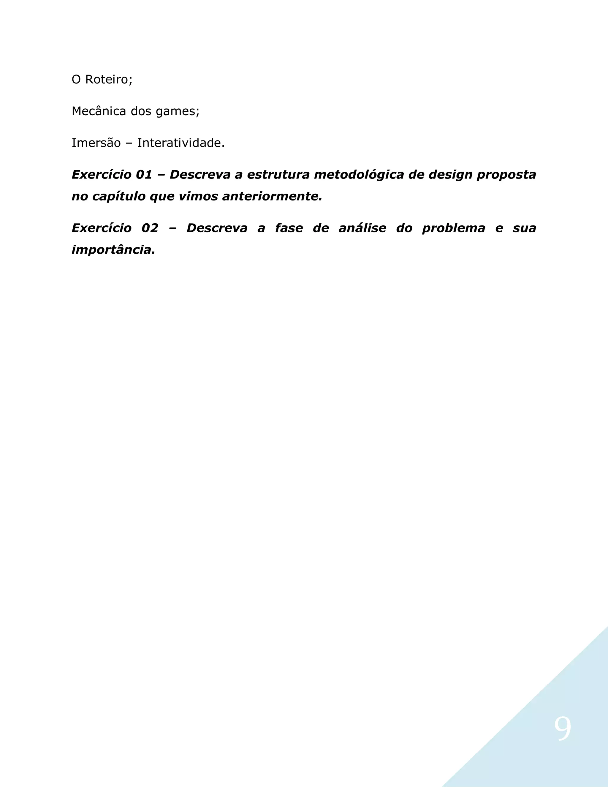 9
O Roteiro;
Mecânica dos games;
Imersão – Interatividade.
Exercício 01 – Descreva a estrutura metodológica de design proposta
no capítulo que vimos anteriormente.
Exercício 02 – Descreva a fase de análise do problema e sua
importância.
 