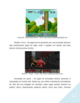 12
Figura 06 - Super Mario World – Fonte: http://www.webdesignerdepot.com
Shooter (Tiro) – Os jogos de tiro passaram por uma evolução absurda.
São praticamente jogos de ação, onde o jogador em tempo real deve
destruir diversos alvos na tela.
Fonte 07 – Doom – Fonte: http://www.webdesignerdepot.com
Simulação em geral – Os jogos de simulação sempre procuram a
reprodução do mundo real. Desde seu uso militar inicialmente (simuladores
de vôo) até sua chegada em consoles, estes jogos sempre tiveram um
público cativo. Basicamente podemos definir como dois tipos: Veículos
 