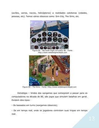 13
(aviões, carros, navios, helicópteros) a realidades cotidianas (cidades,
pessoas, etc). Temos vários clássicos como: Sim City, The Sims, etc.
Figura 08 – Microsoft Flight Simulator 98 - Fonte:
http://www.webdesignerdepot.com
Figura 09 – The Sims - Fonte: http://www.webdesignerdepot.com
Estratégia – Vindos dos wargames que começaram a passar para os
computadores na década de 80, são jogos que simulam batalhas em geral.
Existem dois tipos:
- Os baseados em turno (wargames clássicos);
- Os em tempo real, onde os jogadores controlam suas tropas em tempo
real.
 