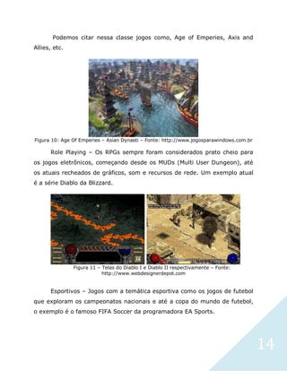14
Podemos citar nessa classe jogos como, Age of Emperies, Axis and
Allies, etc.
Figura 10: Age Of Emperies – Asian Dynasti – Fonte: http://www.jogosparawindows.com.br
Role Playing – Os RPGs sempre foram considerados prato cheio para
os jogos eletrônicos, começando desde os MUDs (Multi User Dungeon), até
os atuais recheados de gráficos, som e recursos de rede. Um exemplo atual
é a série Diablo da Blizzard.
Figura 11 – Telas do Diablo I e Diablo II respectivamente – Fonte:
http://www.webdesignerdepot.com
Esportivos – Jogos com a temática esportiva como os jogos de futebol
que exploram os campeonatos nacionais e até a copa do mundo de futebol,
o exemplo é o famoso FIFA Soccer da programadora EA Sports.
 