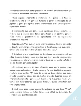 18
adversários comuns não pode apresentar um nível de dificuldade maior que
o “chefão” e adversários comuns da ultima fase.
Outro aspecto importante e irrelevante dos games é o fator da
iteratividade, isto é, um game só funciona a partir da interação de um
jogador. O game play ajuda a criar a interatividade e cria uma experiência
exploratória imersiva.
É interessante que um game possa apresentar alguns conjuntos de
decisões que o jogador possa tomar para chegar a um objetivo, gerando
dessa forma a possibilidade de aprendizado com as experiências
apresentadas no game.
Segundo Assis “Para que um game seja interessante, ele deve apresentar
ao jogador um balanço entre regras fixas e flexibilidade, para que, com o
tempo, este possa desenvolver um estilo pessoal do jogo.”
A decisão de criar a possibilidade de flexibilidade em um game está nas
mãos do game designer, tendo em vista que é um aspecto extremamente
interessante, por criar uma imersão maior e deixando em aberto o oferta da
criação do estilo para cada jogador.
Não podemos esquecer os itens oferecidos para que o jogador possa
superar mais facilmente um desafio no game. No caso dos RPGs e games de
aventura, onde existem “N” tipos de armas ou itens mágicos que esses
deverão aparecer de acordo com os desafios proposto. Supondo-se que em
determinado momento o personagem de um game de aventura recebe uma
“Arma” com maior poder de fogo que as demais, as outras armas ficam sem
uma função prática.
O ideal nesse caso é criar alguma desvantagem no uso dessa “Arma”,
como, número limitado de balas, tempo para utilizá-la, diminuição dos
pontos de vida quando usada, etc.
 