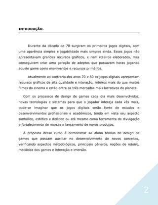 2
INTRODUÇÃO.
Durante da década de 70 surgiram os primeiros jogos digitais, com
uma aparência simples e jogabilidade mais simples ainda. Esses jogos não
apresentavam grandes recursos gráficos, e nem roteiros elaborados, mas
conseguiram criar uma geração de adeptos que passavam horas jogando
aquele game como movimentos e recursos primários.
Atualmente ao contrario dos anos 70 e 80 os jogos digitais apresentam
recursos gráficos de alta qualidade e interação, roteiros mais do que muitos
filmes do cinema e estão entre os três mercados mais lucrativos do planeta.
Com os processos de design de games cada dia mais desenvolvidos,
novas tecnologias e sistemas para que o jogador interaja cada vês mais,
pode-se imaginar que os jogos digitais serão fonte de estudos e
desenvolvimentos profissionais e acadêmicos, tendo em vista seu aspecto
simbólico, estético e didático ou até mesmo como ferramenta de divulgação
e fortalecimento de marcas e lançamento de novos produtos.
A proposta desse curso é demonstrar ao aluno teorias de design de
games que possam auxiliar no desenvolvimento de novos conceitos,
verificando aspectos metodológicos, principais gêneros, noções de roteiro,
mecânica dos games e interação e imersão.
 
