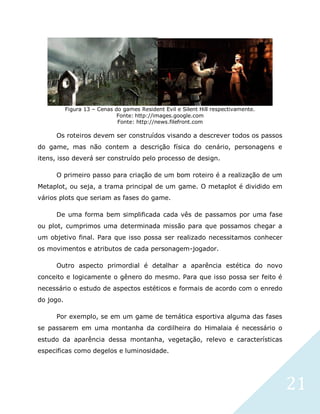 21
Figura 13 – Cenas do games Resident Evil e Silent Hill respectivamente.
Fonte: http://images.google.com
Fonte: http://news.filefront.com
Os roteiros devem ser construídos visando a descrever todos os passos
do game, mas não contem a descrição física do cenário, personagens e
itens, isso deverá ser construído pelo processo de design.
O primeiro passo para criação de um bom roteiro é a realização de um
Metaplot, ou seja, a trama principal de um game. O metaplot é dividido em
vários plots que seriam as fases do game.
De uma forma bem simplificada cada vês de passamos por uma fase
ou plot, cumprimos uma determinada missão para que possamos chegar a
um objetivo final. Para que isso possa ser realizado necessitamos conhecer
os movimentos e atributos de cada personagem-jogador.
Outro aspecto primordial é detalhar a aparência estética do novo
conceito e logicamente o gênero do mesmo. Para que isso possa ser feito é
necessário o estudo de aspectos estéticos e formais de acordo com o enredo
do jogo.
Por exemplo, se em um game de temática esportiva alguma das fases
se passarem em uma montanha da cordilheira do Himalaia é necessário o
estudo da aparência dessa montanha, vegetação, relevo e características
especificas como degelos e luminosidade.
 