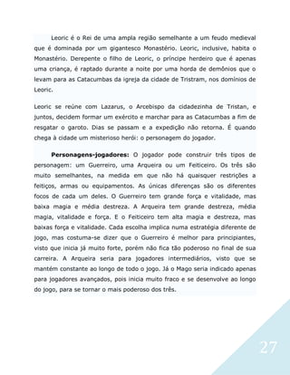 27
Leoric é o Rei de uma ampla região semelhante a um feudo medieval
que é dominada por um gigantesco Monastério. Leoric, inclusive, habita o
Monastério. Derepente o filho de Leoric, o príncipe herdeiro que é apenas
uma criança, é raptado durante a noite por uma horda de demônios que o
levam para as Catacumbas da igreja da cidade de Tristram, nos domínios de
Leoric.
Leoric se reúne com Lazarus, o Arcebispo da cidadezinha de Tristan, e
juntos, decidem formar um exército e marchar para as Catacumbas a fim de
resgatar o garoto. Dias se passam e a expedição não retorna. É quando
chega à cidade um misterioso herói: o personagem do jogador.
Personagens-jogadores: O jogador pode construir três tipos de
personagem: um Guerreiro, uma Arqueira ou um Feiticeiro. Os três são
muito semelhantes, na medida em que não há quaisquer restrições a
feitiços, armas ou equipamentos. As únicas diferenças são os diferentes
focos de cada um deles. O Guerreiro tem grande força e vitalidade, mas
baixa magia e média destreza. A Arqueira tem grande destreza, média
magia, vitalidade e força. E o Feiticeiro tem alta magia e destreza, mas
baixas força e vitalidade. Cada escolha implica numa estratégia diferente de
jogo, mas costuma-se dizer que o Guerreiro é melhor para principiantes,
visto que inicia já muito forte, porém não fica tão poderoso no final de sua
carreira. A Arqueira seria para jogadores intermediários, visto que se
mantém constante ao longo de todo o jogo. Já o Mago seria indicado apenas
para jogadores avançados, pois inicia muito fraco e se desenvolve ao longo
do jogo, para se tornar o mais poderoso dos três.
 