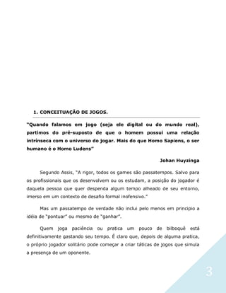 3
1. CONCEITUAÇÃO DE JOGOS.
“Quando falamos em jogo (seja ele digital ou do mundo real),
partimos do pré-suposto de que o homem possui uma relação
intrínseca com o universo do jogar. Mais do que Homo Sapiens, o ser
humano é o Homo Ludens”
Johan Huyzinga
Segundo Assis, “A rigor, todos os games são passatempos. Salvo para
os profissionais que os desenvolvem ou os estudam, a posição do jogador é
daquela pessoa que quer despenda algum tempo alheado de seu entorno,
imerso em um contexto de desafio formal inofensivo.”
Mas um passatempo de verdade não inclui pelo menos em principio a
idéia de “pontuar” ou mesmo de “ganhar”.
Quem joga paciência ou pratica um pouco de bilboquê está
definitivamente gastando seu tempo. É claro que, depois de alguma pratica,
o próprio jogador solitário pode começar a criar táticas de jogos que simula
a presença de um oponente.
 