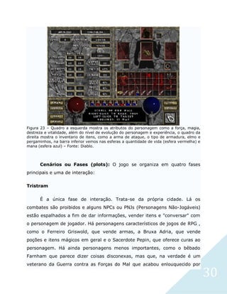 30
Figura 23 – Quadro a esquerda mostra os atributos do personagem como a força, magia,
destreza e vitalidade, além do nível de evolução do personagem e experiência, o quadro da
direita mostra o inventario de itens, como a arma de ataque, o tipo de armadura, elmo e
pergaminhos, na barra inferior vemos nas esferas a quantidade de vida (esfera vermelha) e
mana (esfera azul) – Fonte: Diablo.
Cenários ou Fases (plots): O jogo se organiza em quatro fases
principais e uma de interação:
Tristram
É a única fase de interação. Trata-se da própria cidade. Lá os
combates são proibidos e alguns NPCs ou PNJs (Personagens Não-Jogáveis)
estão espalhados a fim de dar informações, vender itens e "conversar" com
o personagem de jogador. Há personagens característicos de jogos de RPG ,
como o Ferreiro Griswold, que vende armas, a Bruxa Adria, que vende
poções e itens mágicos em geral e o Sacerdote Pepin, que oferece curas ao
personagem. Há ainda personagens menos importantes, como o bêbado
Farnham que parece dizer coisas disconexas, mas que, na verdade é um
veterano da Guerra contra as Forças do Mal que acabou enlouquecido por
 