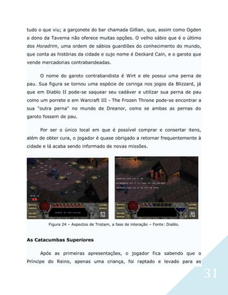 31
tudo o que viu; a garçonete do bar chamada Gillian, que, assim como Ogden
o dono da Taverna não oferece muitas opções. O velho sábio que é o último
dos Horadrim, uma ordem de sábios guardiões do conhecimento do mundo,
que conta as histórias da cidade e cujo nome é Deckard Cain, e o garoto que
vende mercadorias contrabandeadas.
O nome do garoto contrabandista é Wirt e ele possui uma perna de
pau. Sua figura se tornou uma espécie de coringa nos jogos da Blizzard, já
que em Diablo II pode-se saquear seu cadáver e utilizar sua perna de pau
como um porrete e em Warcraft III - The Frozen Throne pode-se encontrar a
sua "outra perna" no mundo de Dreanor, como se ambas as pernas do
garoto fossem de pau.
Por ser o único local em que é possível comprar e consertar itens,
além de obter cura, o jogador é quase obrigado a retornar frequentemente à
cidade e lá acaba sendo informado de novas missões.
Figura 24 – Aspectos de Tristam, a fase de interação – Fonte: Diablo.
As Catacumbas Superiores
Após as primeiras apresentações, o jogador fica sabendo que o
Príncipe do Reino, apenas uma criança, foi raptado e levado para as
 