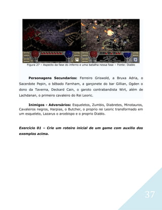 37
Figura 27 – Aspecto da fase do inferno e uma batalha nessa fase – Fonte: Diablo
Personagens Secundarios: Ferreiro Griswold, a Bruxa Adria, o
Sacerdote Pepin, o bêbado Farnham, a garçonete do bar Gillian, Ogden o
dono da Taverna, Deckard Cain, o garoto contrabandista Wirt, além de
Lachdanan, o primeiro cavaleiro do Rei Leoric.
Inimigos - Adversários: Esqueletos, Zumbis, Diabretes, Minotauros,
Cavaleiros negros, Harpias, o Butcher, o proprio rei Leoric transformado em
um esqueleto, Lazarus o arcebispo e o proprio Diablo.
Exercício 01 – Crie um roteiro inicial de um game com auxilio dos
exemplos acima.
 