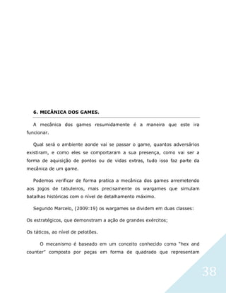 38
6. MECÂNICA DOS GAMES.
A mecânica dos games resumidamente é a maneira que este ira
funcionar.
Qual será o ambiente aonde vai se passar o game, quantos adversários
existiram, e como eles se comportaram a sua presença, como vai ser a
forma de aquisição de pontos ou de vidas extras, tudo isso faz parte da
mecânica de um game.
Podemos verificar de forma pratica a mecânica dos games arremetendo
aos jogos de tabuleiros, mais precisamente os wargames que simulam
batalhas históricas com o nível de detalhamento máximo.
Segundo Marcelo, (2009:19) os wargames se dividem em duas classes:
Os estratégicos, que demonstram a ação de grandes exércitos;
Os táticos, ao nível de pelotões.
O mecanismo é baseado em um conceito conhecido como “hex and
counter” composto por peças em forma de quadrado que representam
 